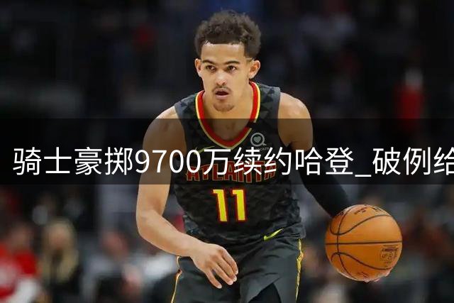 骑士豪掷9700万续约哈登 破例给出职业暮年保障